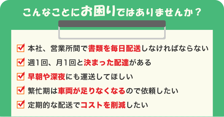 お困り事-・書類を毎日配送・月１回と決まった配達がある・早朝や深夜にも運送してほしい・車両が足りなくなるので依頼したい・コストを削減したい