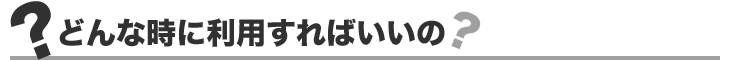 どんな時に利用すればいいの？