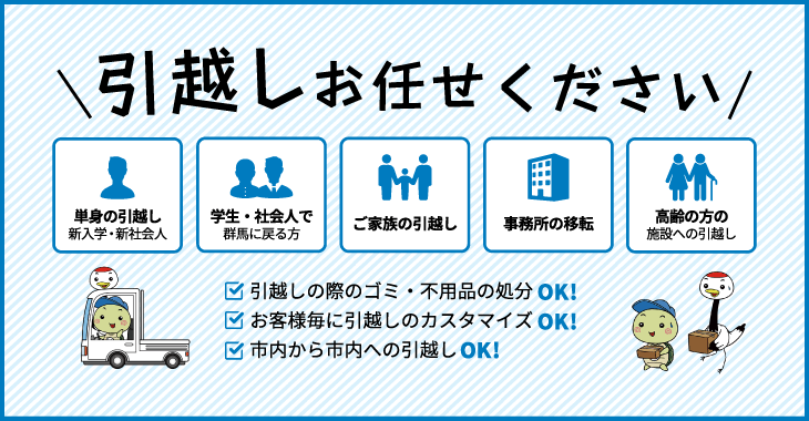 引越しお任せください 単身の引越し 新入学・新社会人 学生・社会人で群馬に戻る方 ご家族の引越し 事務所の移転 高齢の方の施設への引越し 引越しの際のゴミ・不用品の処分OK! お客様毎に引越しのカスタマイズOK! 市内から市内への引越しOK!