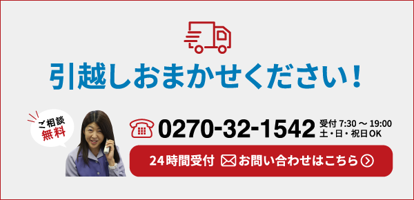 引越しおまかせください！ご相談無料 tel.0270-32-1542 受付7:30～19:00 土・日・祝日OK 24時間受付 お問い合わせはこちら