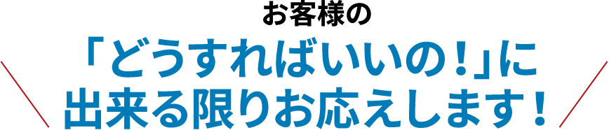 お客様の「どうすればいいの！」に出来る限りお応えします！