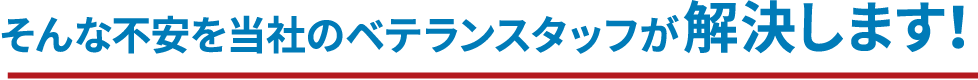 そんな不安を当社のベテランスタッフが解決します！