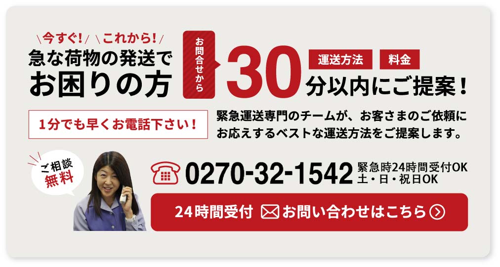 今すぐ！これから！ 急な荷物の発送でお困りの方 運送方法 料金 お問合せから 30分以内にご提案！1分でも早くお電話下さい！緊急運送専門のチームが、お客さまのご依頼にお応えするベストな運送方法をご提案します。ご相談無料 tel.0270-32-1542 受付7:30～19:00 土・日・祝日OK 24時間受付 お問い合わせはこちら