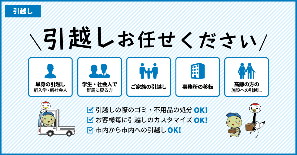 引越しお任せください 単身の引越し 新入学・新社会人 学生・社会人で群馬に戻る方 ご家族の引越し 事務所の移転 高齢の方の施設への引越し 引越しの際のゴミ・不用品の処分OK!　お客様毎に引越しのカスタマイズOK!　市内から市内への引越しOK!