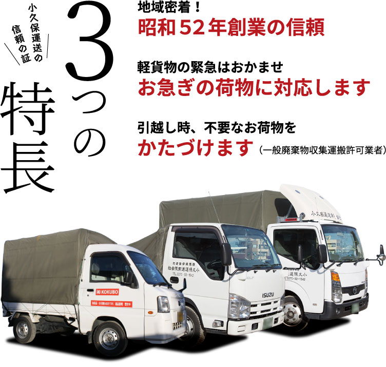 小久保運送の信頼の証 3つの特徴 地域密着！昭和52年創業の信頼 軽貨物の緊急はおかませ お急ぎの荷物に対応します 引越し時、不要なお荷物をかたづけます（一般廃棄物収集運搬許可業者）